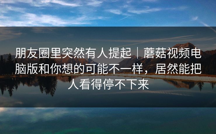 朋友圈里突然有人提起｜蘑菇视频电脑版和你想的可能不一样，居然能把人看得停不下来
