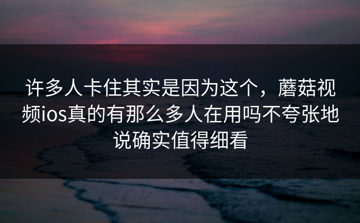 许多人卡住其实是因为这个，蘑菇视频ios真的有那么多人在用吗不夸张地说确实值得细看