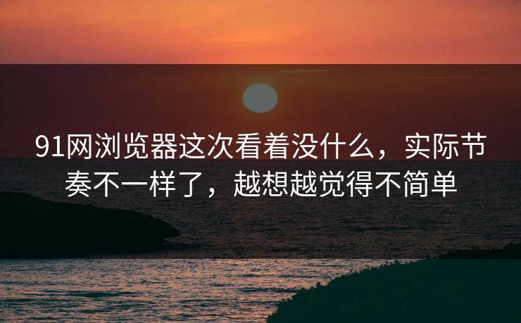 91网浏览器这次看着没什么,实际节奏不一样了,越想越觉得不简单
