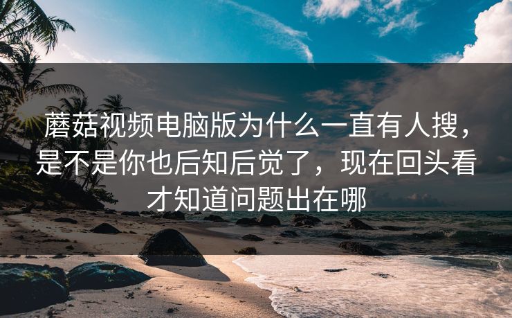 蘑菇视频电脑版为什么一直有人搜，是不是你也后知后觉了，现在回头看才知道问题出在哪