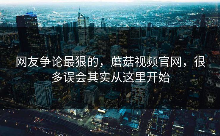 网友争论最狠的，蘑菇视频官网，很多误会其实从这里开始