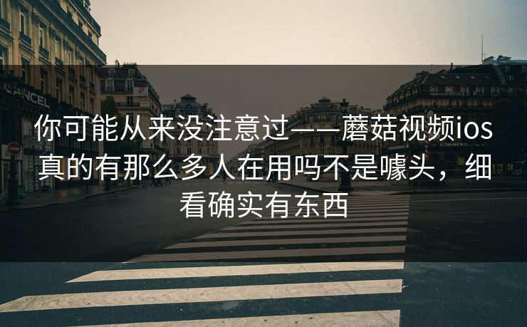 你可能从来没注意过——蘑菇视频ios真的有那么多人在用吗不是噱头,细看确实有东西