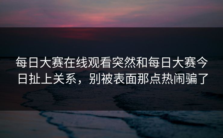 每日大赛在线观看突然和每日大赛今日扯上关系,别被表面那点热闹骗了