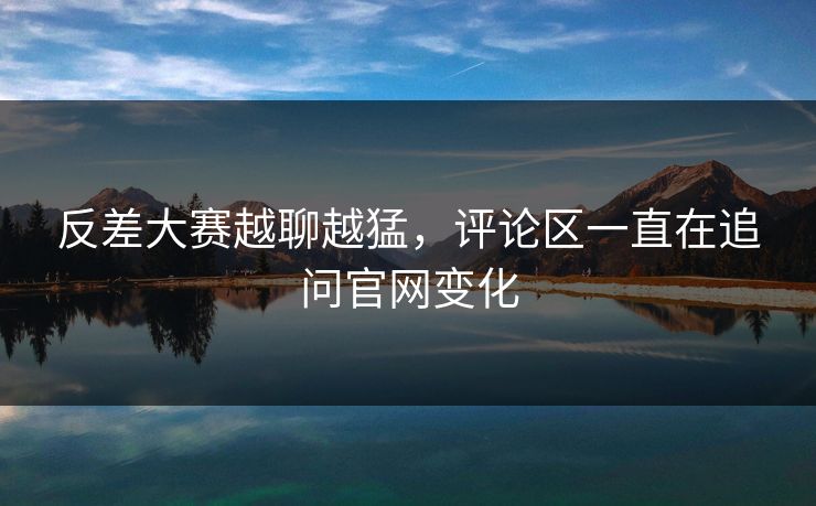反差大赛越聊越猛,评论区一直在追问官网变化