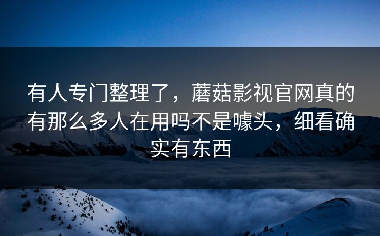 有人专门整理了，蘑菇影视官网真的有那么多人在用吗不是噱头，细看确实有东西