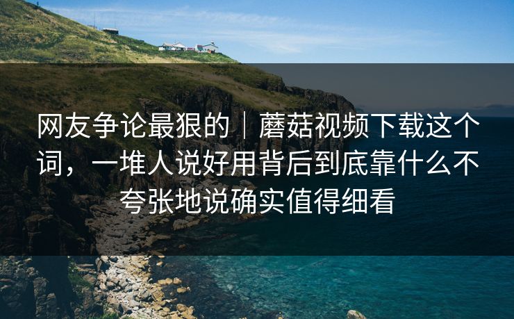 网友争论最狠的|蘑菇视频下载这个词,一堆人说好用背后到底靠什么不夸张地说确实值得细看