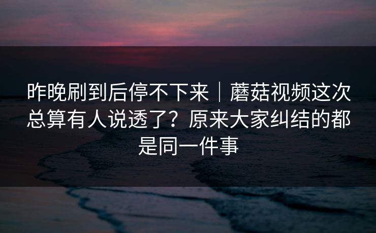 昨晚刷到后停不下来|蘑菇视频这次总算有人说透了?原来大家纠结的都是同一件事