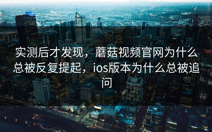 实测后才发现，蘑菇视频官网为什么总被反复提起，ios版本为什么总被追问