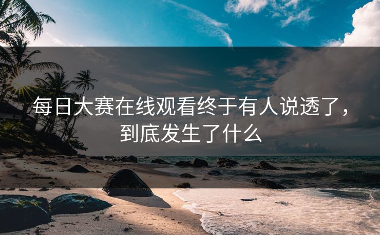 每日大赛在线观看终于有人说透了,到底发生了什么
