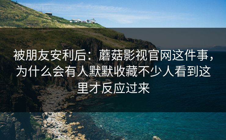 被朋友安利后：蘑菇影视官网这件事，为什么会有人默默收藏不少人看到这里才反应过来