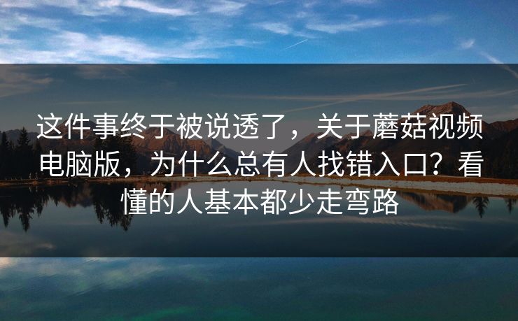 这件事终于被说透了,关于蘑菇视频电脑版,为什么总有人找错入口?看懂的人基本都少走弯路