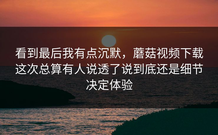 看到最后我有点沉默,蘑菇视频下载这次总算有人说透了说到底还是细节决定体验