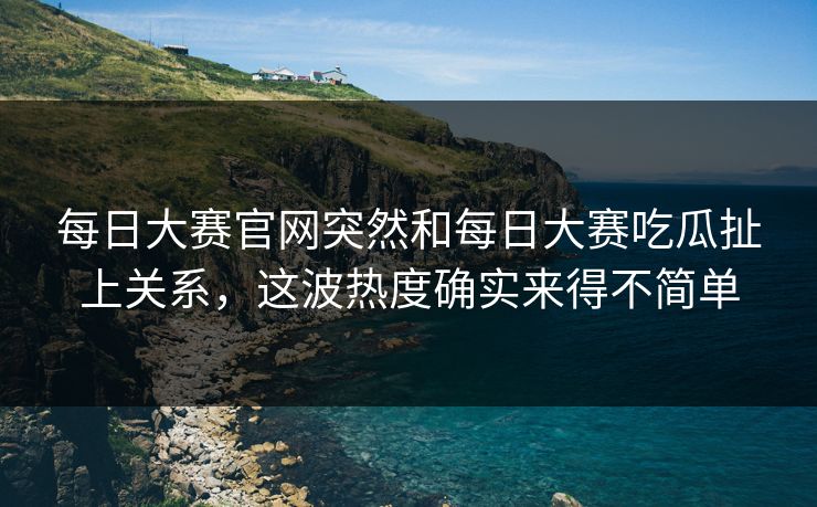 每日大赛官网突然和每日大赛吃瓜扯上关系,这波热度确实来得不简单