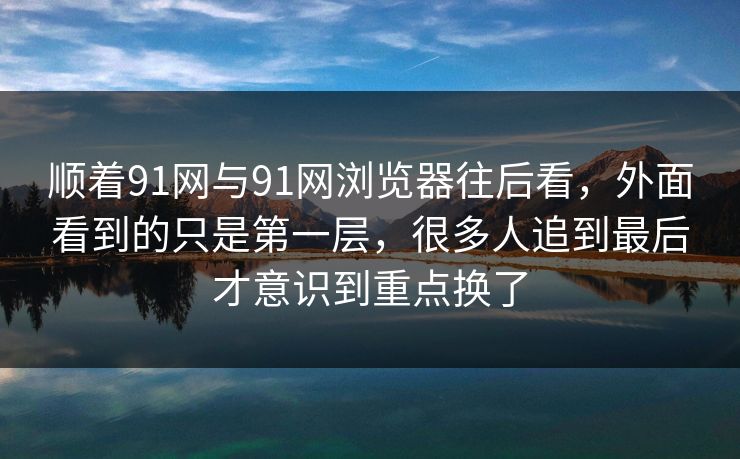 顺着91网与91网浏览器往后看，外面看到的只是第一层，很多人追到最后才意识到重点换了