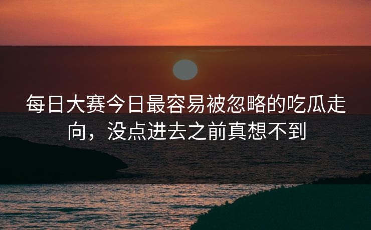 每日大赛今日最容易被忽略的吃瓜走向,没点进去之前真想不到