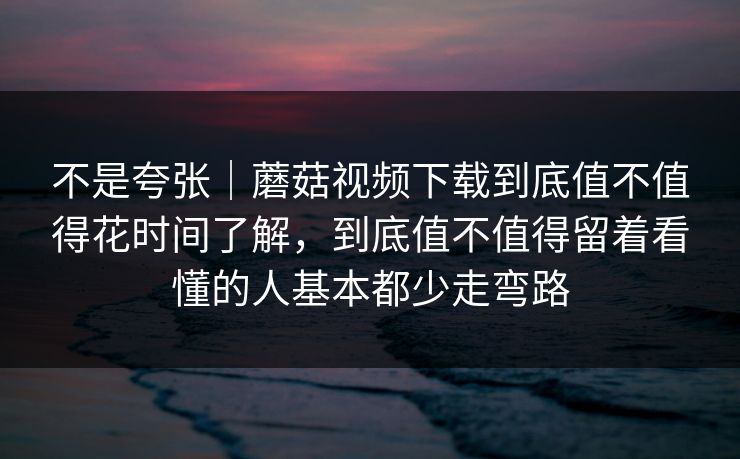 不是夸张｜蘑菇视频下载到底值不值得花时间了解，到底值不值得留着看懂的人基本都少走弯路