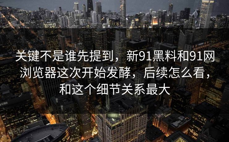 关键不是谁先提到，新91黑料和91网浏览器这次开始发酵，后续怎么看，和这个细节关系最大