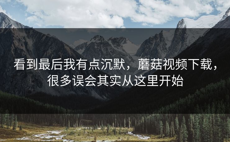 看到最后我有点沉默,蘑菇视频下载,很多误会其实从这里开始