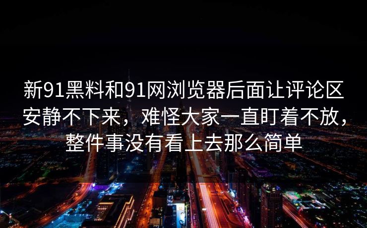 新91黑料和91网浏览器后面让评论区安静不下来，难怪大家一直盯着不放，整件事没有看上去那么简单