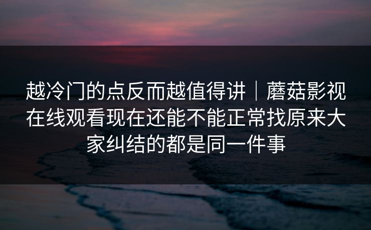 越冷门的点反而越值得讲｜蘑菇影视在线观看现在还能不能正常找原来大家纠结的都是同一件事