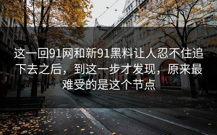 这一回91网和新91黑料让人忍不住追下去之后，到这一步才发现，原来最难受的是这个节点