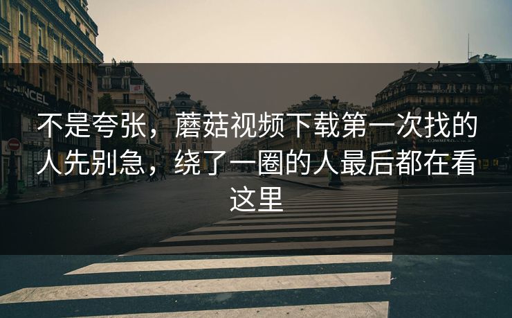 不是夸张，蘑菇视频下载第一次找的人先别急，绕了一圈的人最后都在看这里