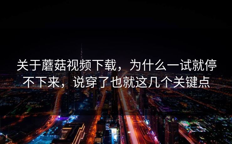 关于蘑菇视频下载,为什么一试就停不下来,说穿了也就这几个关键点