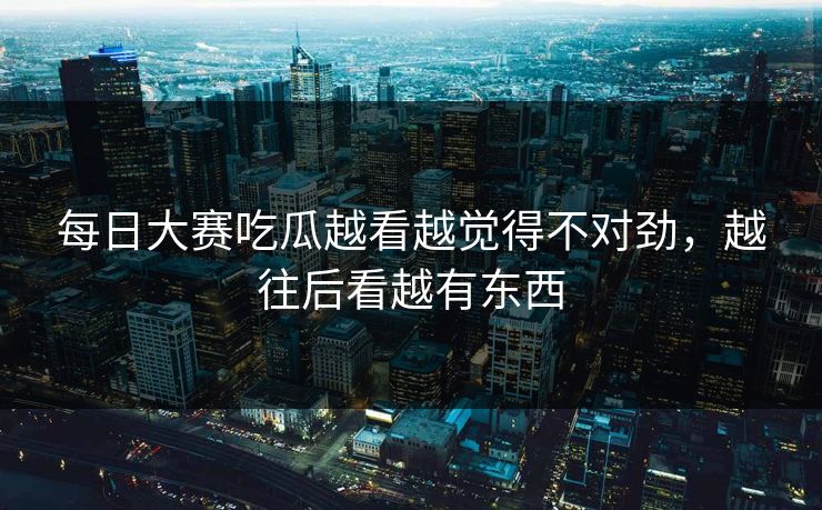 每日大赛吃瓜越看越觉得不对劲,越往后看越有东西