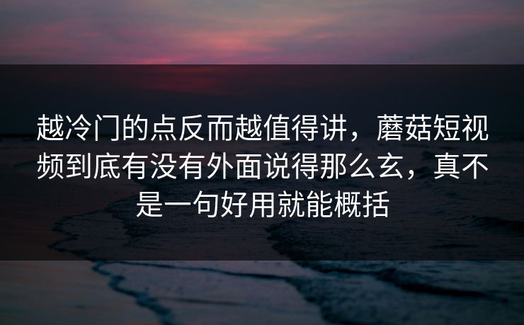 越冷门的点反而越值得讲,蘑菇短视频到底有没有外面说得那么玄,真不是一句好用就能概括