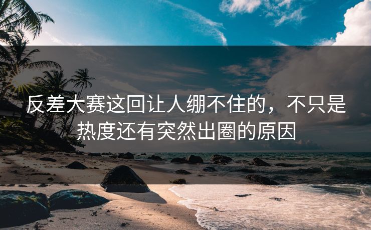 反差大赛这回让人绷不住的,不只是热度还有突然出圈的原因