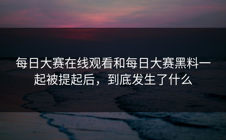 每日大赛在线观看和每日大赛黑料一起被提起后,到底发生了什么