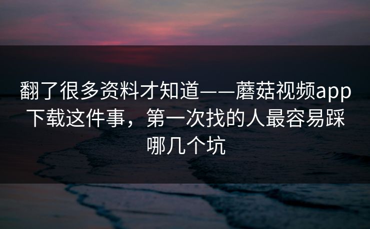 翻了很多资料才知道——蘑菇视频app下载这件事,第一次找的人最容易踩哪几个坑