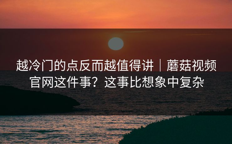 越冷门的点反而越值得讲｜蘑菇视频官网这件事？这事比想象中复杂