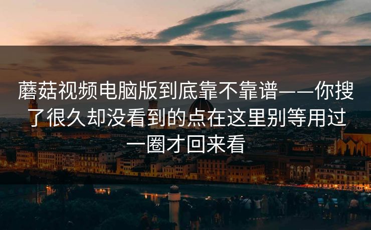 蘑菇视频电脑版到底靠不靠谱——你搜了很久却没看到的点在这里别等用过一圈才回来看