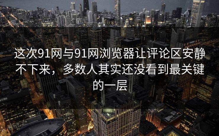 这次91网与91网浏览器让评论区安静不下来，多数人其实还没看到最关键的一层
