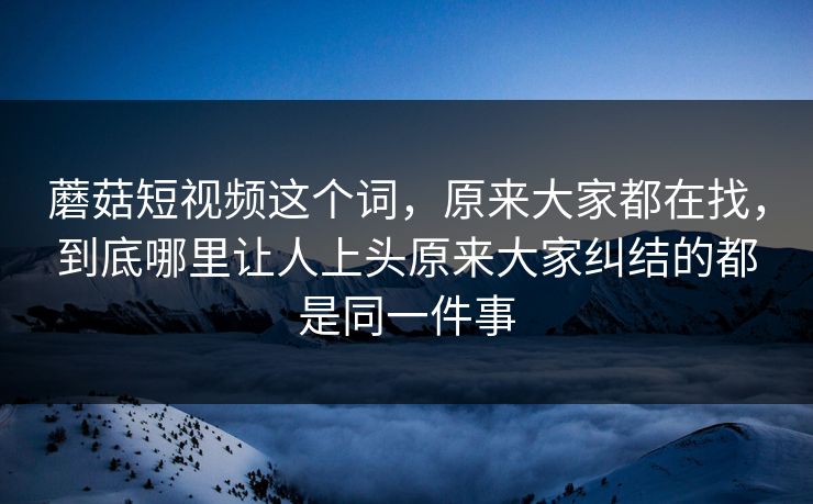 蘑菇短视频这个词，原来大家都在找，到底哪里让人上头原来大家纠结的都是同一件事