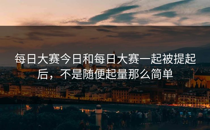 每日大赛今日和每日大赛一起被提起后,不是随便起量那么简单