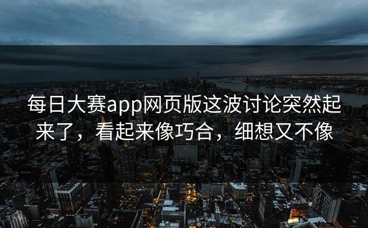 每日大赛app网页版这波讨论突然起来了,看起来像巧合,细想又不像