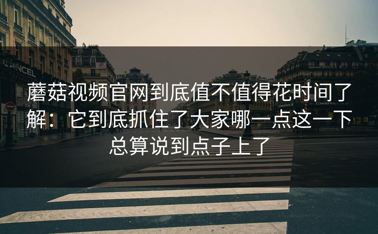 蘑菇视频官网到底值不值得花时间了解：它到底抓住了大家哪一点这一下总算说到点子上了
