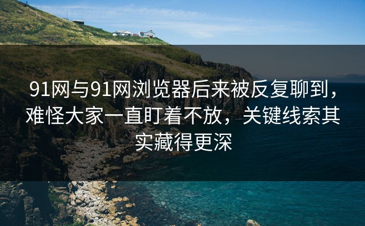 91网与91网浏览器后来被反复聊到，难怪大家一直盯着不放，关键线索其实藏得更深