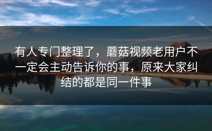 有人专门整理了，蘑菇视频老用户不一定会主动告诉你的事，原来大家纠结的都是同一件事