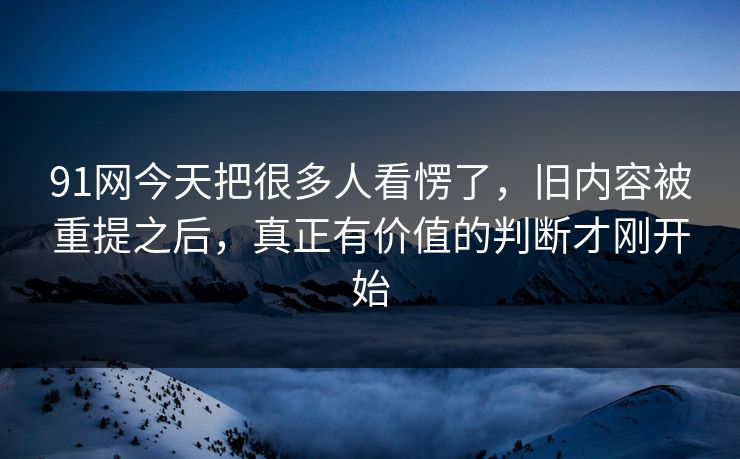 91网今天把很多人看愣了,旧内容被重提之后,真正有价值的判断才刚开始