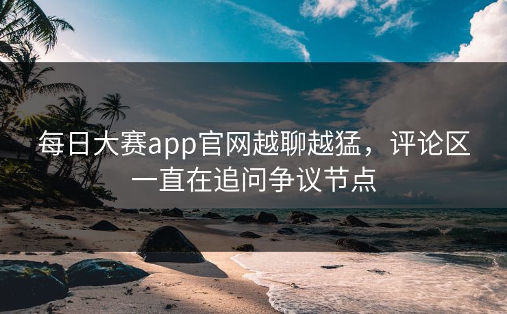 每日大赛app官网越聊越猛,评论区一直在追问争议节点