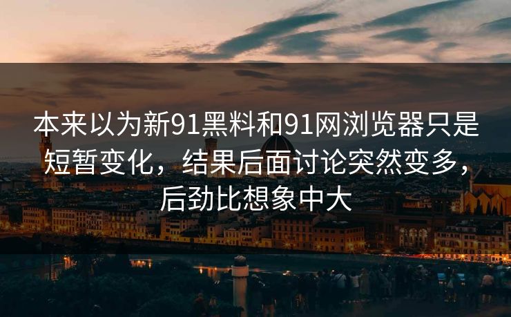 本来以为新91黑料和91网浏览器只是短暂变化，结果后面讨论突然变多，后劲比想象中大