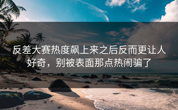 反差大赛热度飙上来之后反而更让人好奇,别被表面那点热闹骗了