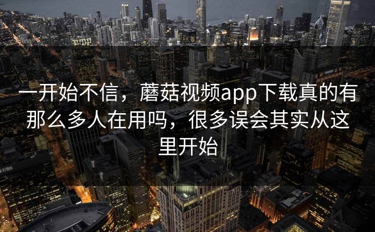 一开始不信，蘑菇视频app下载真的有那么多人在用吗，很多误会其实从这里开始
