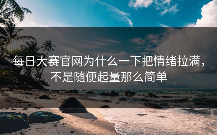 每日大赛官网为什么一下把情绪拉满,不是随便起量那么简单