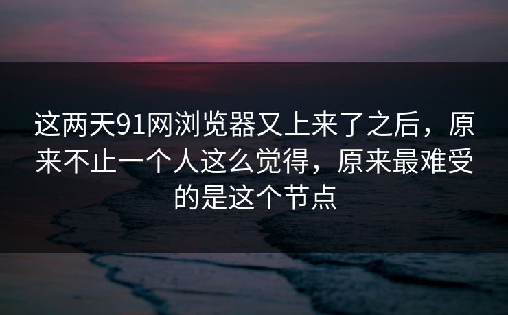 这两天91网浏览器又上来了之后,原来不止一个人这么觉得,原来最难受的是这个节点
