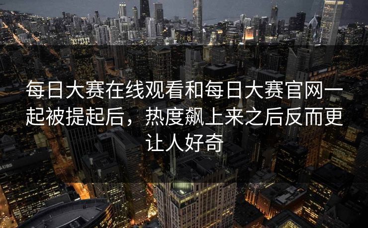每日大赛在线观看和每日大赛官网一起被提起后,热度飙上来之后反而更让人好奇