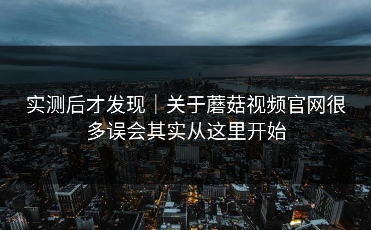 实测后才发现|关于蘑菇视频官网很多误会其实从这里开始
